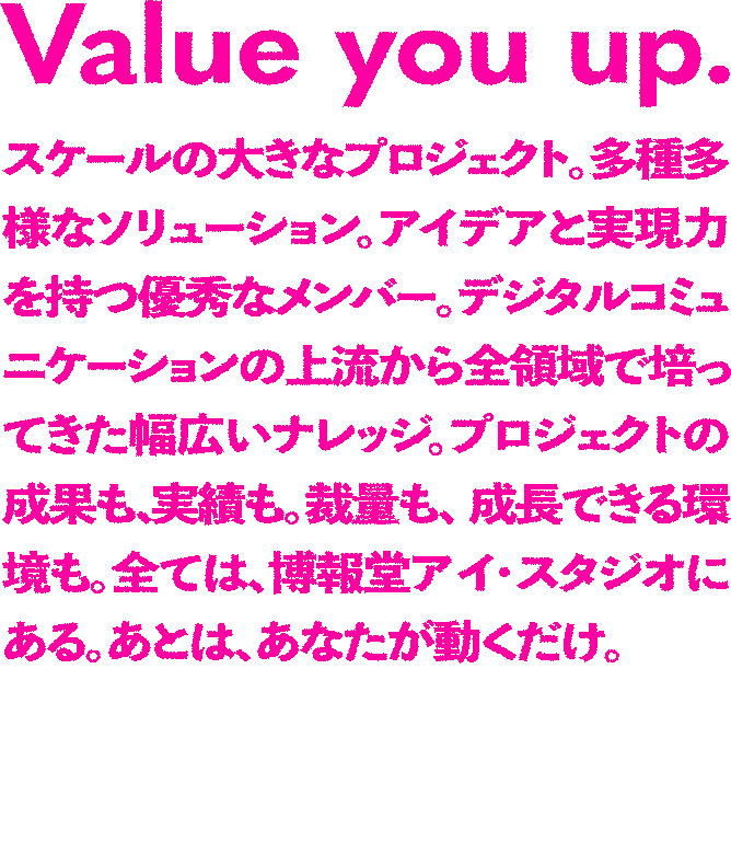 Value you up.スケールの大きなプロジェクト。多種多様なソリューション。アイデアと実現力を持つ優秀なメンバー。デジタルコミュニケーションの上流から全領域で培ってきた幅広いナレッジ。プロジェクトの成果も、実績も。裁量も、成長できる環境も。全ては、博報堂アイ・スタジオにある。あとは、あなたが動くだけ。プロデューサー/ディレクター職採用強化中